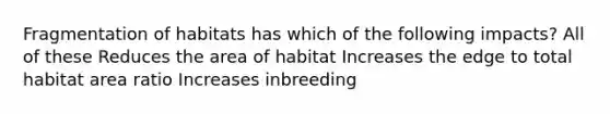 Fragmentation of habitats has which of the following impacts? All of these Reduces the area of habitat Increases the edge to total habitat area ratio Increases inbreeding