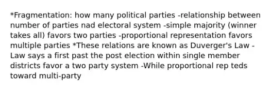 *Fragmentation: how many political parties -relationship between number of parties nad electoral system -simple majority (winner takes all) favors two parties -proportional representation favors multiple parties *These relations are known as Duverger's Law -Law says a first past the post election within single member districts favor a two party system -While proportional rep teds toward multi-party