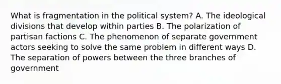 What is fragmentation in the political system? A. The ideological divisions that develop within parties B. The polarization of partisan factions C. The phenomenon of separate government actors seeking to solve the same problem in different ways D. The separation of powers between the three branches of government