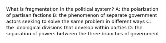 What is fragmentation in the political system? A: the polarization of partisan factions B: the phenomenon of separate government actors seeking to solve the same problem in different ways C: the ideological divisions that develop within parties D: the separation of powers between the three branches of government