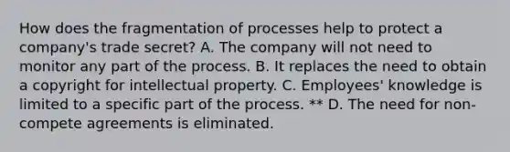 How does the fragmentation of processes help to protect a company's trade secret? A. The company will not need to monitor any part of the process. B. It replaces the need to obtain a copyright for intellectual property. C. Employees' knowledge is limited to a specific part of the process. ** D. The need for non-compete agreements is eliminated.