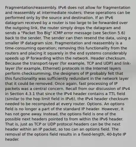 Fragmentation/reassembly. IPv6 does not allow for fragmentation and reassembly at intermediate routers; these operations can be performed only by the source and destination. If an IPv6 datagram received by a router is too large to be forwarded over the outgoing link, the router simply drops the datagram and sends a "Packet Too Big" ICMP error message (see Section 5.6) back to the sender. The sender can then resend the data, using a smaller IP datagram size. Fragmentation and reassembly is a time-consuming operation; removing this functionality from the routers and placing it squarely in the end systems considerably speeds up IP forwarding within the network. Header checksum. Because the transport-layer (for example, TCP and UDP) and link-layer (for example, Ethernet) protocols in the Internet layers perform checksumming, the designers of IP probably felt that this functionality was sufficiently redundant in the network layer that it could be removed. Once again, fast processing of IP packets was a central concern. Recall from our discussion of IPv4 in Section 4.3.1 that since the IPv4 header contains a TTL field (similar to the hop limit field in IPv6), the IPv4 header checksum needed to be recomputed at every router. Options. An options field is no longer a part of the standard IP header. However, it has not gone away. Instead, the options field is one of the possible next headers pointed to from within the IPv6 header. That is, just as TCP or UDP protocol headers can be the next header within an IP packet, so too can an options field. The removal of the options field results in a fixed-length, 40-byte IP header.