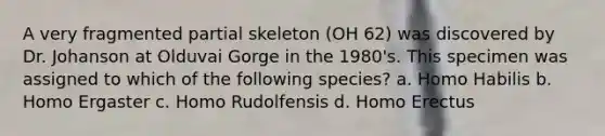 A very fragmented partial skeleton (OH 62) was discovered by Dr. Johanson at Olduvai Gorge in the 1980's. This specimen was assigned to which of the following species? a. <a href='https://www.questionai.com/knowledge/kG3hgw3hYa-homo-habilis' class='anchor-knowledge'>homo habilis</a> b. Homo Ergaster c. Homo Rudolfensis d. <a href='https://www.questionai.com/knowledge/kI1ONx7LAC-homo-erectus' class='anchor-knowledge'>homo erectus</a>