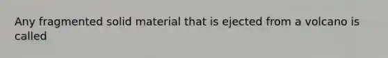 Any fragmented solid material that is ejected from a volcano is called