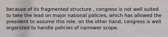 because of its fragmented structure , congress is not well suited to take the lead on major national policies, which has allowed the president to assume this role. on the other hand, congress is well organized to handle policies of narrower scope.