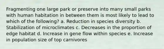 Fragmenting one large park or preserve into many small parks with human habitation in between them is most likely to lead to which of the following? a. Reduction in species diversity b. Stabilization of microclimates c. Decreases in the proportion of edge habitat d. Increase in gene flow within species e. Increase in population size of top carnivores