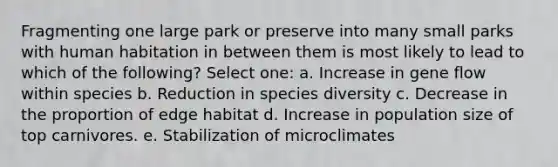 Fragmenting one large park or preserve into many small parks with human habitation in between them is most likely to lead to which of the following? Select one: a. Increase in gene flow within species b. Reduction in species diversity c. Decrease in the proportion of edge habitat d. Increase in population size of top carnivores. e. Stabilization of microclimates