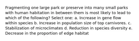 Fragmenting one large park or preserve into many small parks with human habitation in between them is most likely to lead to which of the following? Select one: a. Increase in gene flow within species b. Increase in population size of top carnivores. c. Stabilization of microclimates d. Reduction in species diversity e. Decrease in the proportion of edge habitat