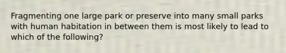 Fragmenting one large park or preserve into many small parks with human habitation in between them is most likely to lead to which of the following?