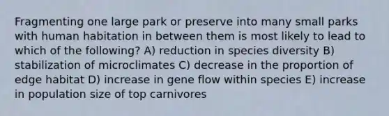 Fragmenting one large park or preserve into many small parks with human habitation in between them is most likely to lead to which of the following? A) reduction in species diversity B) stabilization of microclimates C) decrease in the proportion of edge habitat D) increase in gene flow within species E) increase in population size of top carnivores