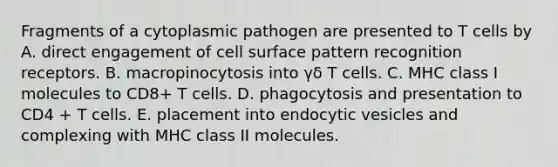 Fragments of a cytoplasmic pathogen are presented to T cells by A. direct engagement of cell surface pattern recognition receptors. B. macropinocytosis into γδ T cells. C. MHC class I molecules to CD8+ T cells. D. phagocytosis and presentation to CD4 + T cells. E. placement into endocytic vesicles and complexing with MHC class II molecules.