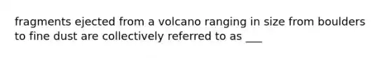 fragments ejected from a volcano ranging in size from boulders to fine dust are collectively referred to as ___