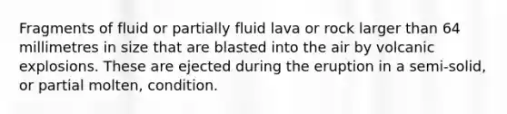 Fragments of fluid or partially fluid lava or rock larger than 64 millimetres in size that are blasted into the air by volcanic explosions. These are ejected during the eruption in a semi-solid, or partial molten, condition.