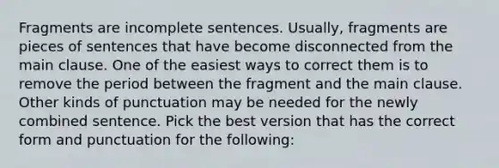 Fragments are incomplete sentences. Usually, fragments are pieces of sentences that have become disconnected from the main clause. One of the easiest ways to correct them is to remove the period between the fragment and the main clause. Other kinds of punctuation may be needed for the newly combined sentence. Pick the best version that has the correct form and punctuation for the following: