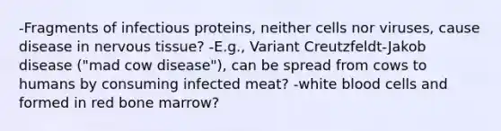 -Fragments of infectious proteins, neither cells nor viruses, cause disease in <a href='https://www.questionai.com/knowledge/kqA5Ws88nP-nervous-tissue' class='anchor-knowledge'>nervous tissue</a>? -E.g., Variant Creutzfeldt-Jakob disease ("mad cow disease"), can be spread from cows to humans by consuming infected meat? -white blood cells and formed in red bone marrow?