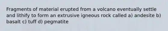 Fragments of material erupted from a volcano eventually settle and lithify to form an extrusive igneous rock called a) andesite b) basalt c) tuff d) pegmatite