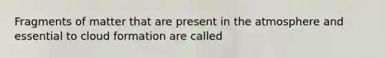 Fragments of matter that are present in the atmosphere and essential to cloud formation are called