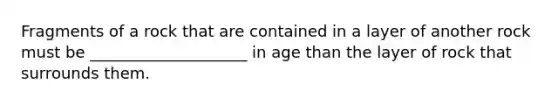 Fragments of a rock that are contained in a layer of another rock must be ____________________ in age than the layer of rock that surrounds them.