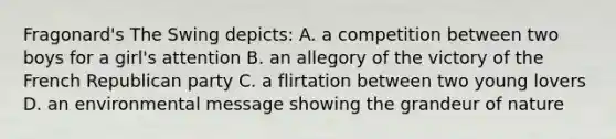 Fragonard's The Swing depicts: A. a competition between two boys for a girl's attention B. an allegory of the victory of the French <a href='https://www.questionai.com/knowledge/kfaWSjD2tO-republican-party' class='anchor-knowledge'>republican party</a> C. a flirtation between two young lovers D. an environmental message showing the grandeur of nature