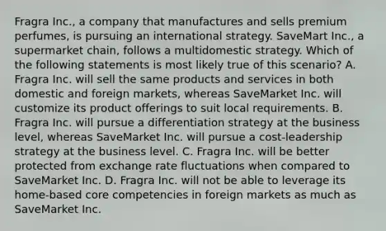 Fragra Inc., a company that manufactures and sells premium perfumes, is pursuing an international strategy. SaveMart Inc., a supermarket chain, follows a multidomestic strategy. Which of the following statements is most likely true of this scenario? A. Fragra Inc. will sell the same products and services in both domestic and foreign markets, whereas SaveMarket Inc. will customize its product offerings to suit local requirements. B. Fragra Inc. will pursue a differentiation strategy at the business level, whereas SaveMarket Inc. will pursue a cost-leadership strategy at the business level. C. Fragra Inc. will be better protected from exchange rate fluctuations when compared to SaveMarket Inc. D. Fragra Inc. will not be able to leverage its home-based core competencies in foreign markets as much as SaveMarket Inc.