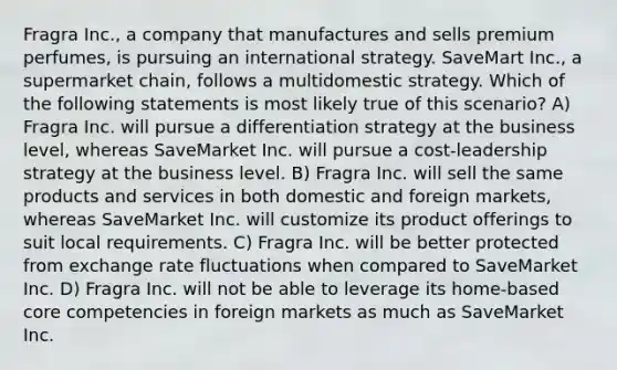 Fragra Inc., a company that manufactures and sells premium perfumes, is pursuing an international strategy. SaveMart Inc., a supermarket chain, follows a multidomestic strategy. Which of the following statements is most likely true of this scenario? A) Fragra Inc. will pursue a differentiation strategy at the business level, whereas SaveMarket Inc. will pursue a cost-leadership strategy at the business level. B) Fragra Inc. will sell the same products and services in both domestic and foreign markets, whereas SaveMarket Inc. will customize its product offerings to suit local requirements. C) Fragra Inc. will be better protected from exchange rate fluctuations when compared to SaveMarket Inc. D) Fragra Inc. will not be able to leverage its home-based core competencies in foreign markets as much as SaveMarket Inc.