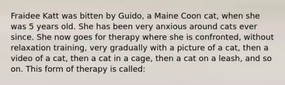 Fraidee Katt was bitten by Guido, a Maine Coon cat, when she was 5 years old. She has been very anxious around cats ever since. She now goes for therapy where she is confronted, without relaxation training, very gradually with a picture of a cat, then a video of a cat, then a cat in a cage, then a cat on a leash, and so on. This form of therapy is called: