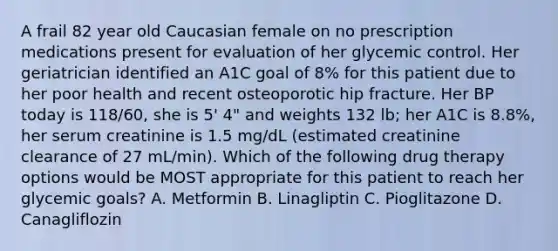 A frail 82 year old Caucasian female on no prescription medications present for evaluation of her glycemic control. Her geriatrician identified an A1C goal of 8% for this patient due to her poor health and recent osteoporotic hip fracture. Her BP today is 118/60, she is 5' 4" and weights 132 lb; her A1C is 8.8%, her serum creatinine is 1.5 mg/dL (estimated creatinine clearance of 27 mL/min). Which of the following drug therapy options would be MOST appropriate for this patient to reach her glycemic goals? A. Metformin B. Linagliptin C. Pioglitazone D. Canagliflozin