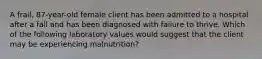 A frail, 87-year-old female client has been admitted to a hospital after a fall and has been diagnosed with failure to thrive. Which of the following laboratory values would suggest that the client may be experiencing malnutrition?