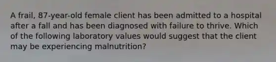 A frail, 87-year-old female client has been admitted to a hospital after a fall and has been diagnosed with failure to thrive. Which of the following laboratory values would suggest that the client may be experiencing malnutrition?