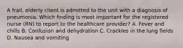 A frail, elderly client is admitted to the unit with a diagnosis of pneumonia. Which finding is most important for the registered nurse (RN) to report to the healthcare provider? A. Fever and chills B. Confusion and dehydration C. Crackles in the lung fields D. Nausea and vomiting ​