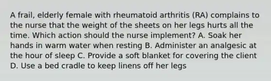 A frail, elderly female with rheumatoid arthritis (RA) complains to the nurse that the weight of the sheets on her legs hurts all the time. Which action should the nurse implement? A. Soak her hands in warm water when resting B. Administer an analgesic at the hour of sleep C. Provide a soft blanket for covering the client D. Use a bed cradle to keep linens off her legs