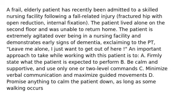 A frail, elderly patient has recently been admitted to a skilled nursing facility following a fall-related injury (fractured hip with open reduction, internal fixation). The patient lived alone on the second floor and was unable to return home. The patient is extremely agitated over being in a nursing facility and demonstrates early signs of dementia, exclaiming to the PT, "Leave me alone, I just want to get out of here !" An important approach to take while working with this patient is to: A. Firmly state what the patient is expected to perform B. Be calm and supportive, and use only one or two-level commands C. Minimize verbal communication and maximize guided movements D. Promise anything to calm the patient down, as long as some walking occurs