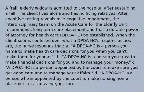 A frail, elderly widow is admitted to the hospital after sustaining a fall. The client lives alone and has no living relatives. After cognitive testing reveals mild cognitive impairment, the interdisciplinary team on the Acute Care for the Elderly Unit recommends long-term care placement and that a durable power of attorney for health care (DPOA-HC) be established. When the client seems confused over what a DPOA-HC's responsibilities are, the nurse responds that: a. "A DPOA-HC is a person you name to make health care decisions for you when you can't make them for yourself." b. "A DPOA-HC is a person you trust to make financial decisions for you and to manage your money." c. "A DPOA-HC is a person appointed by the court to make sure you get good care and to manage your affairs." d. "A DPOA-HC is a person who is appointed by the court to make nursing home placement decisions for your care."