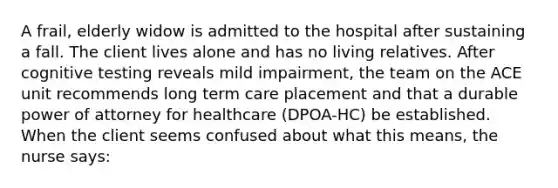 A frail, elderly widow is admitted to the hospital after sustaining a fall. The client lives alone and has no living relatives. After cognitive testing reveals mild impairment, the team on the ACE unit recommends long term care placement and that a durable power of attorney for healthcare (DPOA-HC) be established. When the client seems confused about what this means, the nurse says: