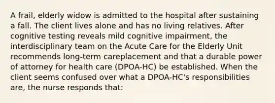 A frail, elderly widow is admitted to the hospital after sustaining a fall. The client lives alone and has no living relatives. After cognitive testing reveals mild cognitive impairment, the interdisciplinary team on the Acute Care for the Elderly Unit recommends long-term careplacement and that a durable power of attorney for health care (DPOA-HC) be established. When the client seems confused over what a DPOA-HC's responsibilities are, the nurse responds that: