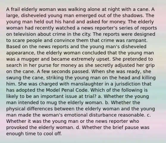 A frail elderly woman was walking alone at night with a cane. A large, disheveled young man emerged out of the shadows. The young man held out his hand and asked for money. The elderly woman had recently watched a news reporter's series of reports on television about crime in the city. The reports were designed to scare people and convince them that crime was rampant. Based on the news reports and the young man's disheveled appearance, the elderly woman concluded that the young man was a mugger and became extremely upset. She pretended to search in her purse for money as she secretly adjusted her grip on the cane. A few seconds passed. When she was ready, she swung the cane, striking the young man on the head and killing him. She was charged with manslaughter in a jurisdiction that has adopted the Model Penal Code. Which of the following is likely to be an important issue at trial? a. Whether the young man intended to mug the elderly woman. b. Whether the physical differences between the elderly woman and the young man made the woman's emotional disturbance reasonable. c. Whether it was the young man or the news reporter who provoked the elderly woman. d. Whether the brief pause was enough time to cool off.