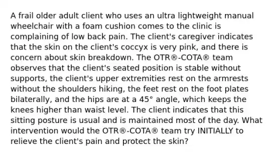 A frail older adult client who uses an ultra lightweight manual wheelchair with a foam cushion comes to the clinic is complaining of low back pain. The client's caregiver indicates that the skin on the client's coccyx is very pink, and there is concern about skin breakdown. The OTR®-COTA® team observes that the client's seated position is stable without supports, the client's upper extremities rest on the armrests without the shoulders hiking, the feet rest on the foot plates bilaterally, and the hips are at a 45° angle, which keeps the knees higher than waist level. The client indicates that this sitting posture is usual and is maintained most of the day. What intervention would the OTR®-COTA® team try INITIALLY to relieve the client's pain and protect the skin?