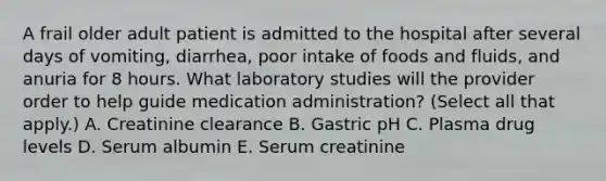 A frail older adult patient is admitted to the hospital after several days of vomiting, diarrhea, poor intake of foods and fluids, and anuria for 8 hours. What laboratory studies will the provider order to help guide medication administration? (Select all that apply.) A. Creatinine clearance B. Gastric pH C. Plasma drug levels D. Serum albumin E. Serum creatinine