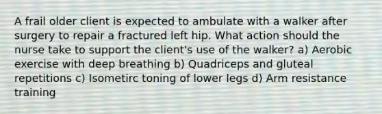 A frail older client is expected to ambulate with a walker after surgery to repair a fractured left hip. What action should the nurse take to support the client's use of the walker? a) Aerobic exercise with deep breathing b) Quadriceps and gluteal repetitions c) Isometirc toning of lower legs d) Arm resistance training