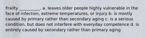 Frailty __________. a. leaves older people highly vulnerable in the face of infection, extreme temperatures, or injury b. is mostly caused by primary rather than secondary aging c. is a serious condition, but does not interfere with everyday competence d. is entirely caused by secondary rather than primary aging