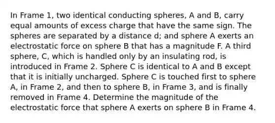 In Frame 1, two identical conducting spheres, A and B, carry equal amounts of excess charge that have the same sign. The spheres are separated by a distance d; and sphere A exerts an electrostatic force on sphere B that has a magnitude F. A third sphere, C, which is handled only by an insulating rod, is introduced in Frame 2. Sphere C is identical to A and B except that it is initially uncharged. Sphere C is touched first to sphere A, in Frame 2, and then to sphere B, in Frame 3, and is finally removed in Frame 4. Determine the magnitude of the electrostatic force that sphere A exerts on sphere B in Frame 4.