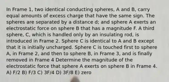 In Frame 1, two identical conducting spheres, A and B, carry equal amounts of excess charge that have the same sign. The spheres are separated by a distance d; and sphere A exerts an electrostatic force on sphere B that has a magnitude F. A third sphere, C, which is handled only by an insulating rod, is introduced in Frame 2. Sphere C is identical to A and B except that it is initially uncharged. Sphere C is touched first to sphere A, in Frame 2, and then to sphere B, in Frame 3, and is finally removed in Frame 4 Determine the magnitude of the electrostatic force that sphere A exerts on sphere B in Frame 4. A) F/2 B) F/3 C) 3F/4 D) 3F/8 E) zero