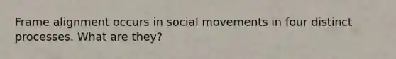 Frame alignment occurs in social movements in four distinct processes. What are they?