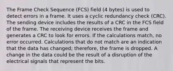 The Frame Check Sequence (FCS) field (4 bytes) is used to detect errors in a frame. It uses a cyclic redundancy check (CRC). The sending device includes the results of a CRC in the FCS field of the frame. The receiving device receives the frame and generates a CRC to look for errors. If the calculations match, no error occurred. Calculations that do not match are an indication that the data has changed; therefore, the frame is dropped. A change in the data could be the result of a disruption of the electrical signals that represent the bits.