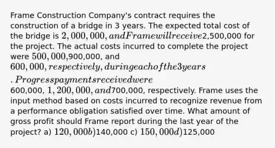 Frame Construction Company's contract requires the construction of a bridge in 3 years. The expected total cost of the bridge is 2,000,000, and Frame will receive2,500,000 for the project. The actual costs incurred to complete the project were 500,000,900,000, and 600,000, respectively, during each of the 3 years. Progress payments received were600,000, 1,200,000, and700,000, respectively. Frame uses the input method based on costs incurred to recognize revenue from a performance obligation satisfied over time. What amount of gross profit should Frame report during the last year of the project? a) 120,000 b)140,000 c) 150,000 d)125,000