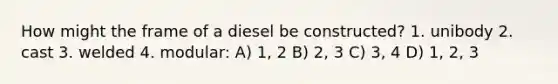 How might the frame of a diesel be constructed? 1. unibody 2. cast 3. welded 4. modular: A) 1, 2 B) 2, 3 C) 3, 4 D) 1, 2, 3