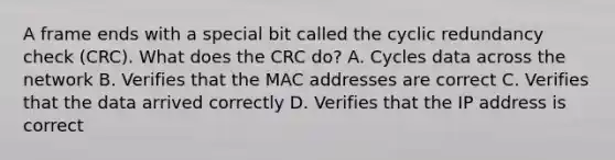 A frame ends with a special bit called the cyclic redundancy check (CRC). What does the CRC do? A. Cycles data across the network B. Verifies that the MAC addresses are correct C. Verifies that the data arrived correctly D. Verifies that the IP address is correct