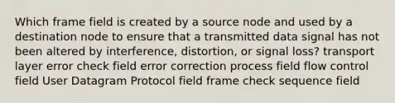 Which frame field is created by a source node and used by a destination node to ensure that a transmitted data signal has not been altered by interference, distortion, or signal loss? transport layer error check field error correction process field flow control field User Datagram Protocol field frame check sequence field