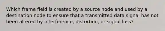 Which frame field is created by a source node and used by a destination node to ensure that a transmitted data signal has not been altered by interference, distortion, or signal loss?