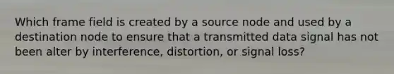 Which frame field is created by a source node and used by a destination node to ensure that a transmitted data signal has not been alter by interference, distortion, or signal loss?